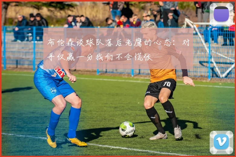 布伦森谈球队落后老鹰的心态：对手仅赢一分我们不会慌张
