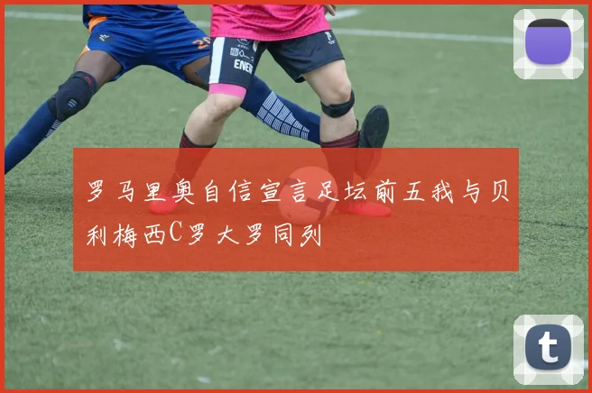 罗马里奥自信宣言足坛前五我与贝利梅西C罗大罗同列