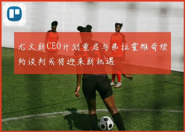 尤文新CEO计划重启与弗拉霍维奇续约谈判或将迎来新机遇