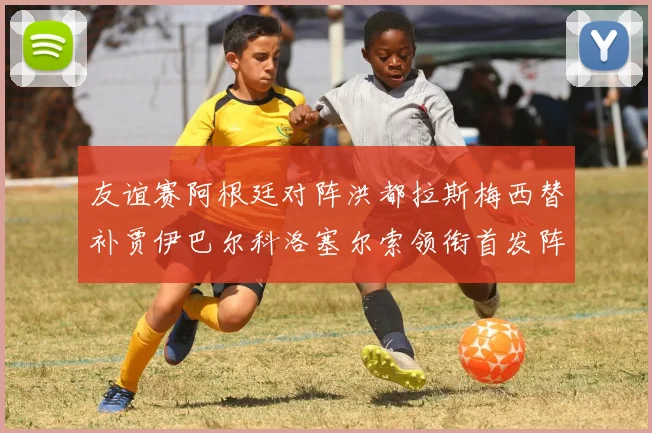 友谊赛阿根廷对阵洪都拉斯梅西替补贾伊巴尔科洛塞尔索领衔首发阵容