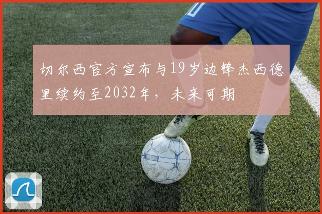 切尔西官方宣布与19岁边锋杰西德里续约至2032年，未来可期