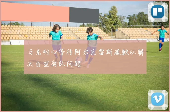 马竞耐心等待阿尔瓦雷斯道歉以解决自宣离队问题
