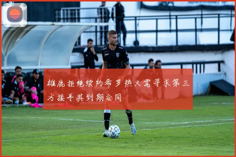 雄鹿拒绝续约希罗热火需寻求第三方接手其到期合同