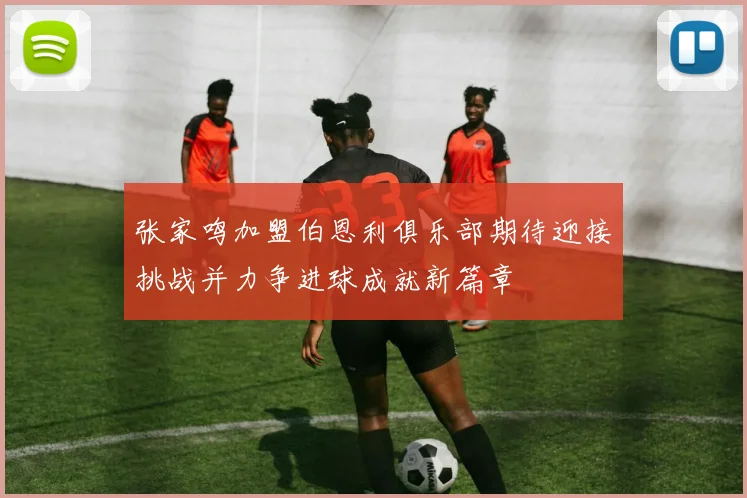 张家鸣加盟伯恩利俱乐部期待迎接挑战并力争进球成就新篇章