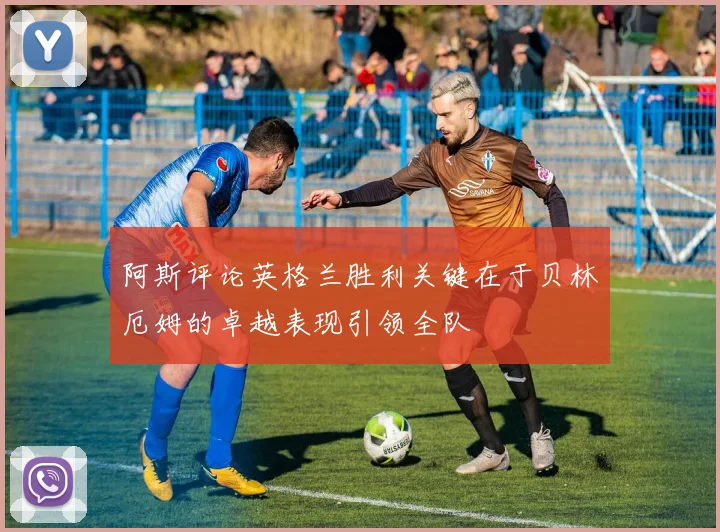 阿斯评论英格兰胜利关键在于贝林厄姆的卓越表现引领全队