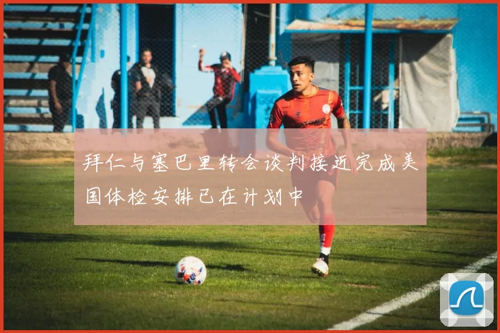 拜仁与塞巴里转会谈判接近完成美国体检安排已在计划中