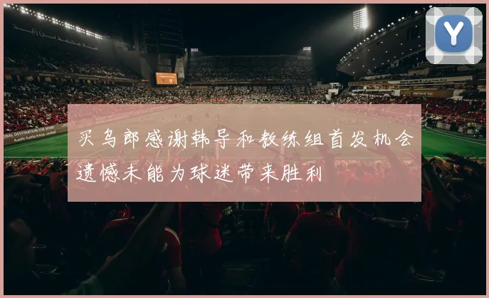 买乌郎感谢韩导和教练组首发机会遗憾未能为球迷带来胜利