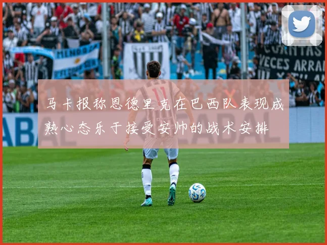 马卡报称恩德里克在巴西队表现成熟心态乐于接受安帅的战术安排