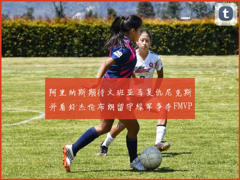 阿里纳斯期待文班亚马复仇尼克斯并看好杰伦布朗留守绿军争夺FMVP
