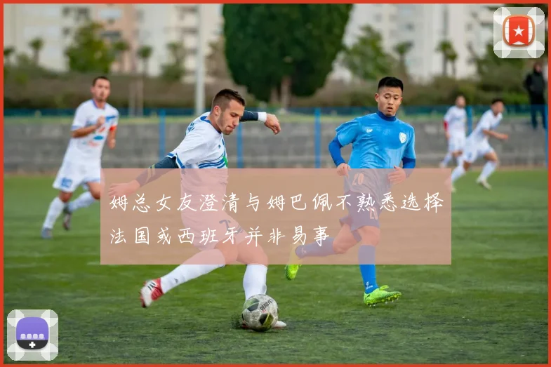 姆总女友澄清与姆巴佩不熟悉选择法国或西班牙并非易事