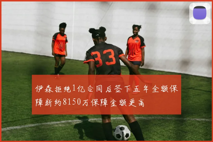 伊森拒绝1亿合同后签下五年全额保障新约8150万保障金额更高