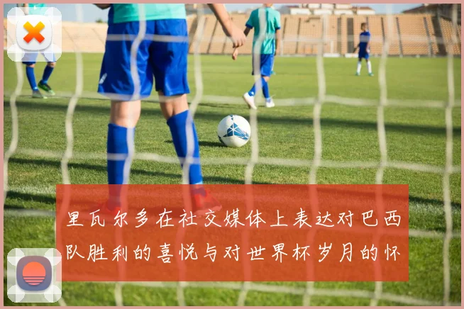 里瓦尔多在社交媒体上表达对巴西队胜利的喜悦与对世界杯岁月的怀念