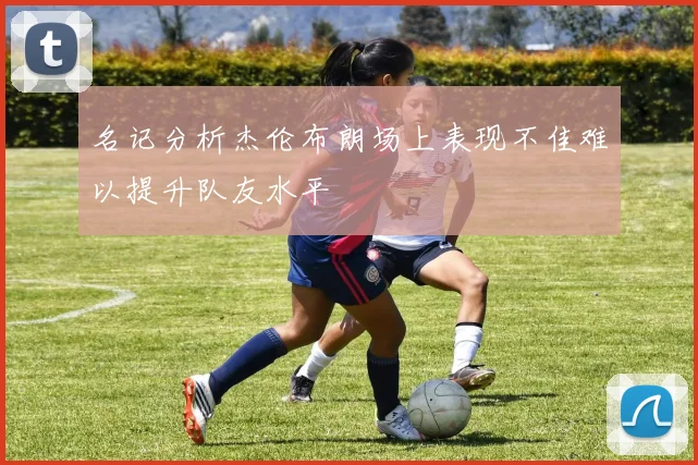 名记分析杰伦布朗场上表现不佳难以提升队友水平