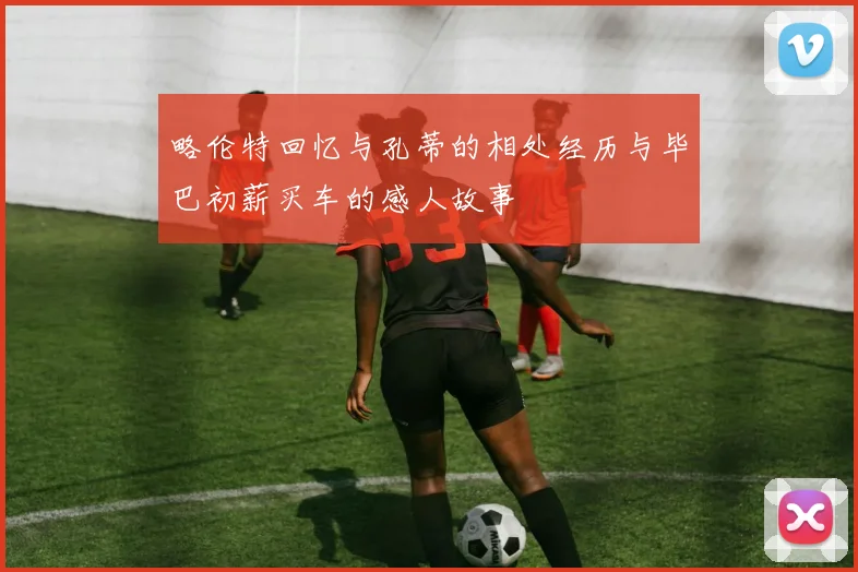 略伦特回忆与孔蒂的相处经历与毕巴初薪买车的感人故事